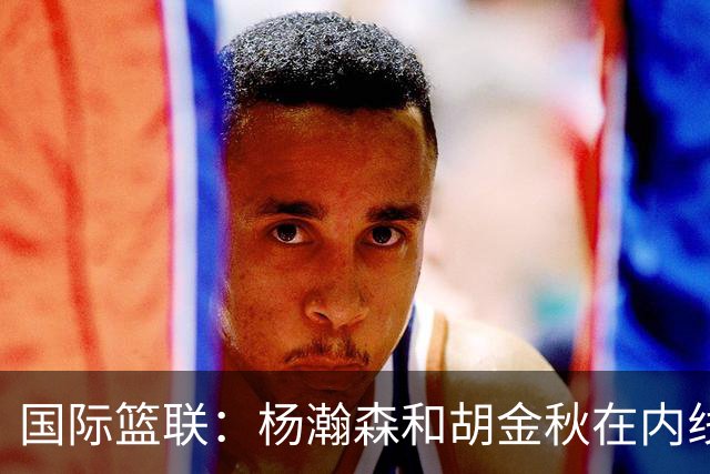 国际篮联：杨瀚森和胡金秋在内线站稳脚跟 中国队篮板和内线得分将压倒对手