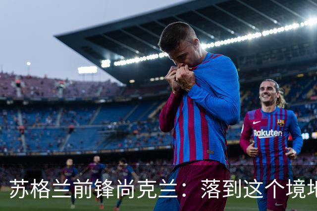 苏格兰前锋尚克兰：落到这个境地是我们自己造成的，但仍心存希望