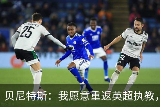 贝尼特斯：我愿意重返英超执教，任何能留在欧洲的联赛都可以